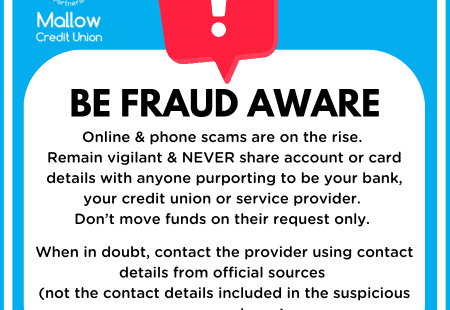 Be Fraud Aware. Online and phone scams are on the rise. Remain vigilant and never share account or card details with anyone purporting to be your bank, your credit union or service provider. Don't move funds on their request only. When in doubt, contact the provider using contact details from official sources. See www.fraudsmart.ie for more info.