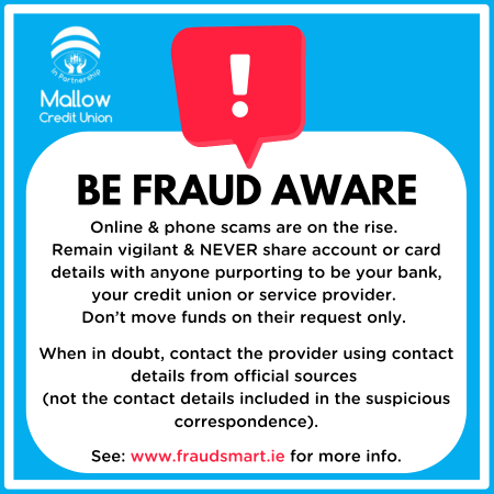 Be Fraud Aware. Online and phone scams are on the rise. Remain vigilant and never share account or card details with anyone purporting to be your bank, your credit union or service provider. Don't move funds on their request only. When in doubt, contact the provider using contact details from official sources. See www.fraudsmart.ie for more info.
