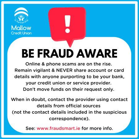 Be Fraud Aware. Online and phone scams are on the rise. Remain vigilant and never share account or card details with anyone purporting to be your bank, your credit union or service provider. Don't move funds on their request only. When in doubt, contact the provider using contact details from official sources. See www.fraudsmart.ie for more info.